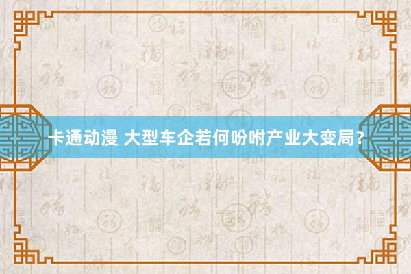 卡通动漫 大型车企若何吩咐产业大变局？