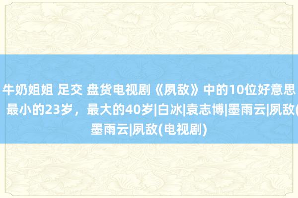 牛奶姐姐 足交 盘货电视剧《夙敌》中的10位好意思女演员，最小的23岁，最大的40岁|白冰|袁志博|墨雨云|夙敌(电视剧)