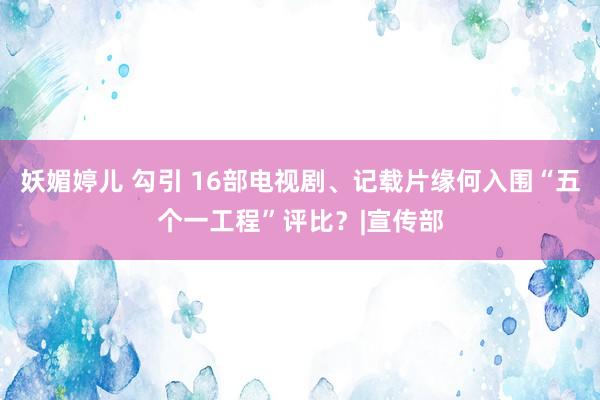 妖媚婷儿 勾引 16部电视剧、记载片缘何入围“五个一工程”评比？|宣传部