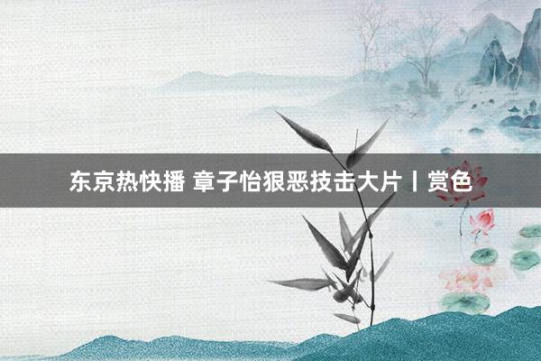 东京热快播 章子怡狠恶技击大片丨赏色