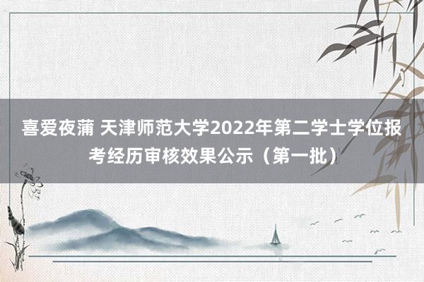 喜爱夜蒲 天津师范大学2022年第二学士学位报考经历审核效果公示（第一批）