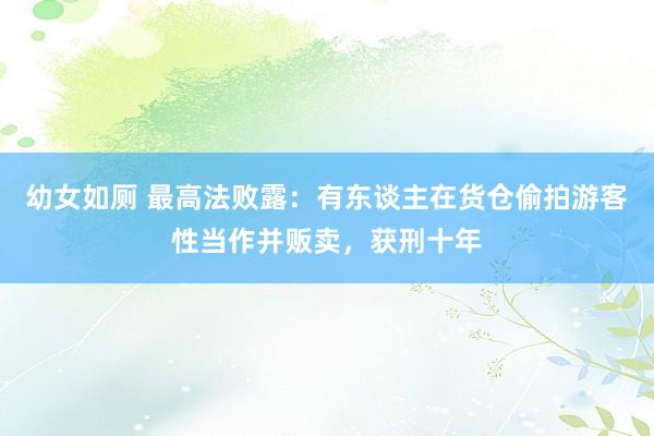 幼女如厕 最高法败露：有东谈主在货仓偷拍游客性当作并贩卖，获刑十年