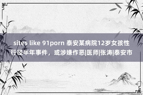 sites like 91porn 泰安某病院12岁女孩性行径半年事件，或涉嫌作恶|医师|张涛|泰安市