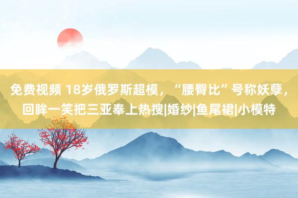 免费视频 18岁俄罗斯超模，“腰臀比”号称妖孽，回眸一笑把三亚奉上热搜|婚纱|鱼尾裙|小模特