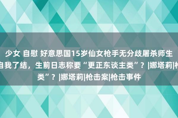 少女 自慰 好意思国15岁仙女枪手无分歧屠杀师生！致2死6伤后自我了结，生前日志称要“更正东谈主类”？|娜塔莉|枪击案|枪击事件